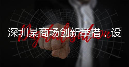 深圳某商場創(chuàng)新舉措，設立父嬰室，關愛家庭新角色