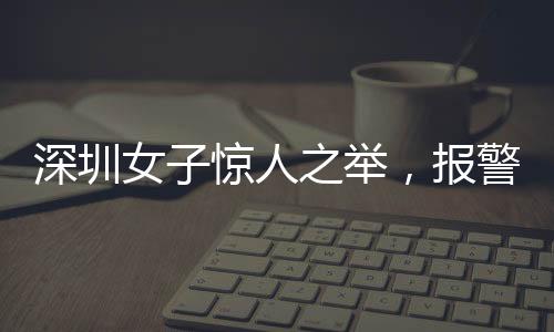 深圳女子驚人之舉，報警自稱舉報自己
