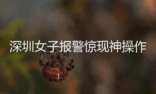 深圳女子報(bào)警驚現(xiàn)神操作，我舉報(bào)我自己背后的真相探索