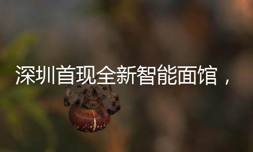 深圳首現(xiàn)全新智能面館，全流程機(jī)器人自動(dòng)化作業(yè)
