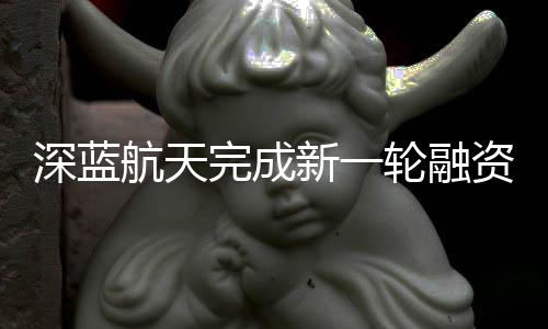 深藍(lán)航天完成新一輪融資 重點(diǎn)加速可回收液體火箭
