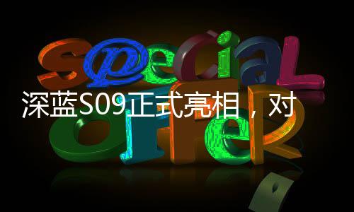 深藍(lán)S09正式亮相，對(duì)標(biāo)理想L9，一場(chǎng)重磅新車的誕生與競(jìng)爭(zhēng)態(tài)勢(shì)分析
