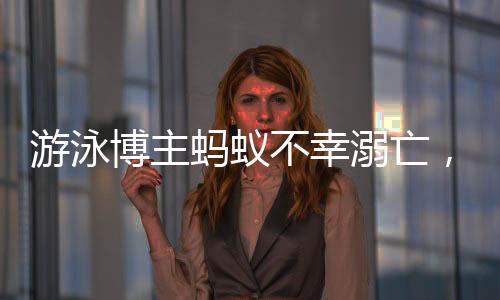 游泳博主螞蟻不幸溺亡，知情人作出回應(yīng)
