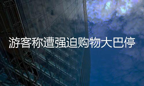 游客稱遭強(qiáng)迫購(gòu)物大巴停無人區(qū)，旅游亂象待整治