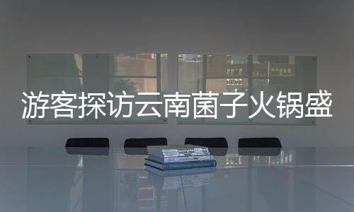 游客探訪云南菌子火鍋盛宴，驚嘆于獨特飲食文化與規(guī)則