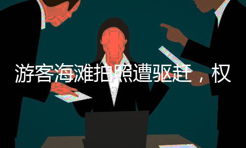 游客海灘拍照遭驅趕，權益紛爭背后的公共秩序與規(guī)則反思