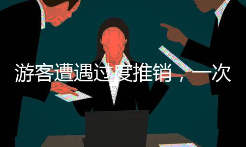 游客遭遇過度推銷，一次意外的消費(fèi)經(jīng)歷
