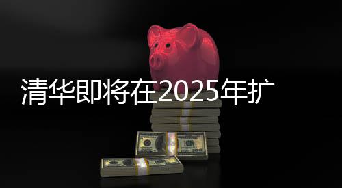 清華即將在2025年擴招本科生，機遇與挑戰(zhàn)并重的教育里程碑事件