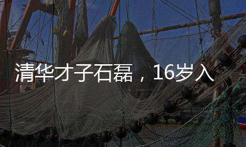 清華才子石磊，16歲入學(xué)新篇章，開啟職場(chǎng)新旅程