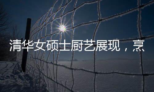 清華女碩士廚藝展現(xiàn)，烹飪十六道佳肴的精湛技藝