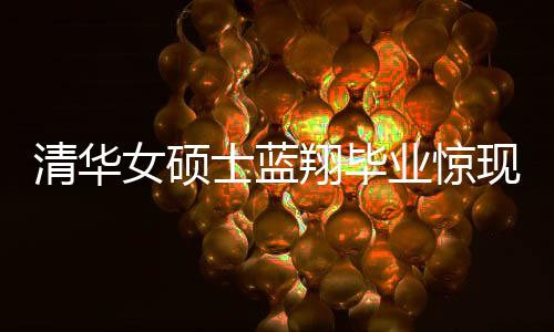 清華女碩士藍(lán)翔畢業(yè)驚現(xiàn)烹飪才華，一口氣做十六道佳肴呈現(xiàn)完美技藝