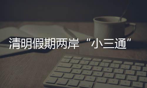 清明假期兩岸“小三通”客運航線預計發(fā)送旅客1.58萬人次