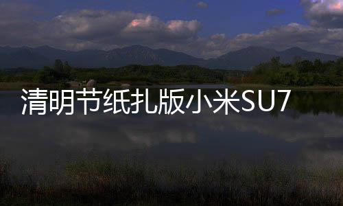 清明節(jié)紙扎版小米SU7熱銷，新科技與傳統(tǒng)習俗融合引領潮流