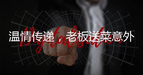 溫情傳遞，老板送菜意外發(fā)現(xiàn)顧客救命之恩，善舉彰顯人間真情