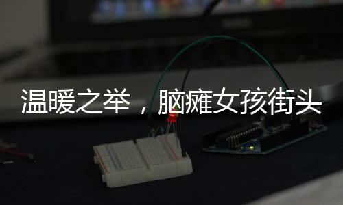 溫暖之舉，腦癱女孩街頭賣發(fā)卡，博主慷慨全買下