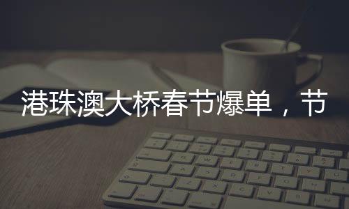 港珠澳大橋春節(jié)爆單，節(jié)日繁華見證交通奇跡