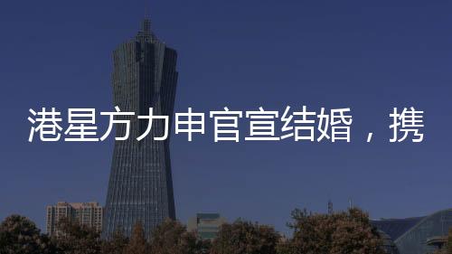 港星方力申官宣結(jié)婚，攜手共度未來的幸福旅程