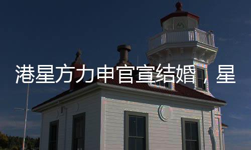 港星方力申官宣結(jié)婚，星光之戀邁入婚姻殿堂