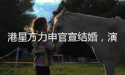 港星方力申官宣結(jié)婚，演藝圈再添一對幸福佳偶
