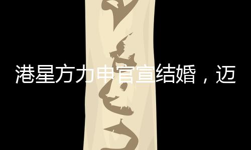港星方力申官宣結(jié)婚，邁向人生新篇章的幸福起點