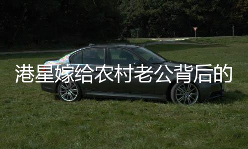 港星嫁給農(nóng)村老公背后的故事，一段跨越地域與身份的甜蜜奇緣