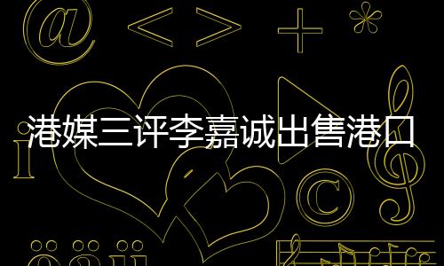 港媒三評李嘉誠出售港口事件，飲水思源