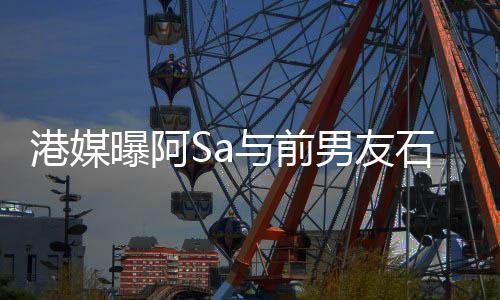 港媒曝阿Sa與前男友石恒聰復(fù)合 兩人一起參加朋友聚會