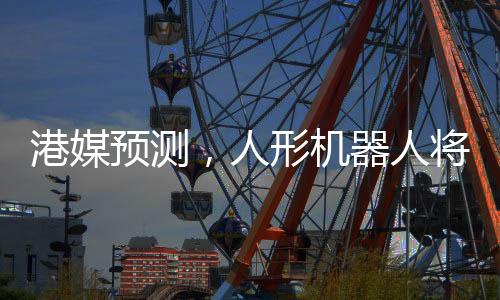 港媒預(yù)測，人形機器人將在2025年走進生活