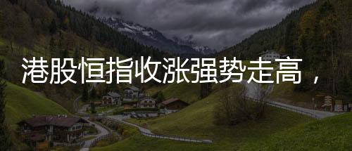 港股恒指收漲強勢走高，萬科股價漲超大盤