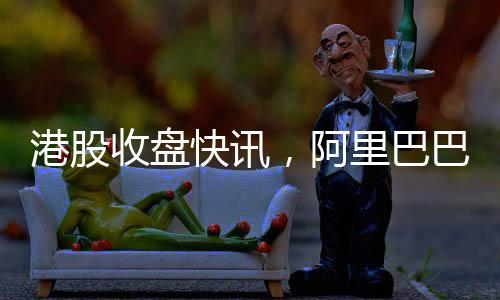 港股收盤快訊，阿里巴巴股價(jià)飆升，漲幅超過(guò)14%