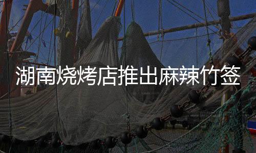湖南燒烤店推出麻辣竹簽新菜品，十元五十串的味蕾狂歡