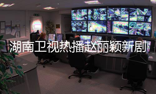 湖南衛(wèi)視熱播趙麗穎新劇，收視強(qiáng)勢連冠23次