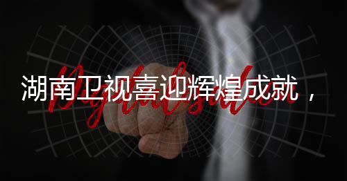 湖南衛(wèi)視喜迎輝煌成就，一展風采，二創(chuàng)佳績，三贏未來！