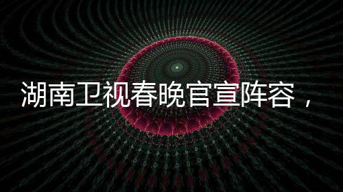 湖南衛(wèi)視春晚官宣陣容，星光璀璨迎新歲