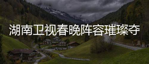 湖南衛(wèi)視春晚陣容璀璨奪目，群星閃耀迎新春