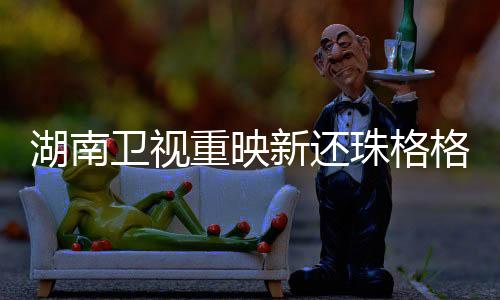 湖南衛(wèi)視重映新還珠格格，經(jīng)典再現(xiàn)，情感再燃