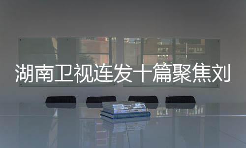 湖南衛(wèi)視連發(fā)十篇聚焦劉宇寧，星途璀璨，展現(xiàn)無限魅力