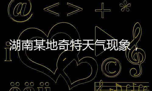 湖南某地奇特天氣現(xiàn)象，白天高溫28度與夜晚冰雹交加