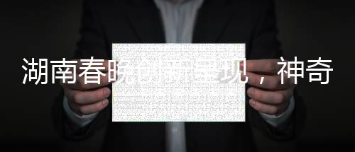 湖南春晚創(chuàng)新呈現(xiàn)，神奇技術(shù)再現(xiàn)白娘子傳奇魅力