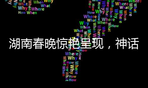 湖南春晚驚艷呈現(xiàn)，神話中的白娘子真被變出來了！