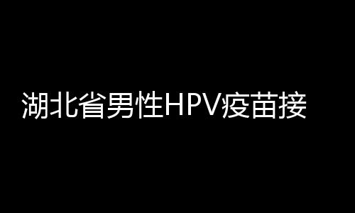 湖北省男性HPV疫苗接種全面展開(kāi)，開(kāi)啟健康新篇章