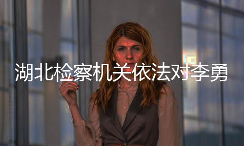 湖北檢察機(jī)關(guān)依法對李勇涉嫌受賄案提起公訴