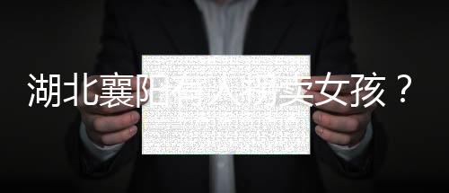 湖北襄陽有人拐賣女孩？警方辟謠