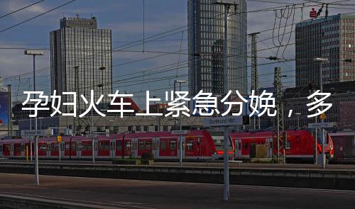 孕婦火車上緊急分娩，多方攜手護(hù)航母嬰安全