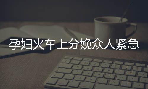 孕婦火車上分娩眾人緊急協(xié)助接生事件紀實