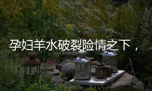 孕婦羊水破裂險情之下，勇敢少年13歲男孩展現(xiàn)助產奇跡