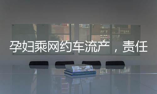 孕婦乘網(wǎng)約車流產(chǎn)，責(zé)任歸誰(shuí)？權(quán)益保障待重視！新聞報(bào)道深入分析