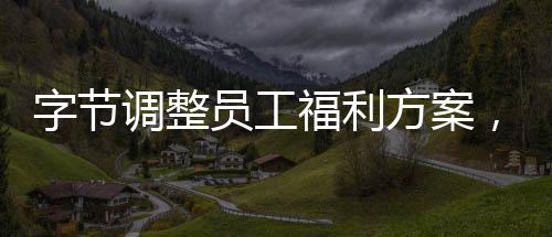字節(jié)調(diào)整員工福利方案，優(yōu)化員工激勵機制