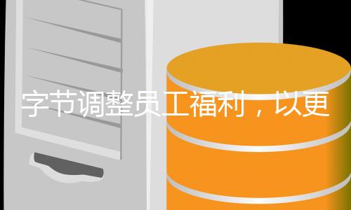 字節(jié)調(diào)整員工福利，以更加人性化的方式激發(fā)員工潛力