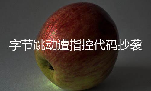 字節(jié)跳動(dòng)遭指控代碼抄襲，業(yè)界掀起波瀾